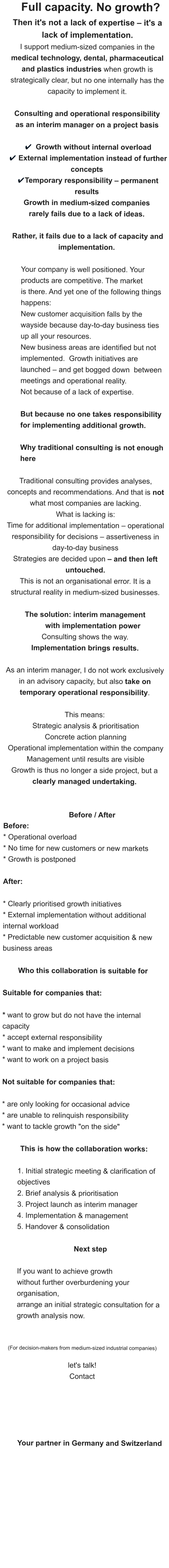 Full capacity. No growth?   Then it's not a lack of expertise – it's a lack of implementation. I support medium-sized companies in the medical technology, dental, pharmaceutical and plastics industries when growth is strategically clear, but no one internally has the capacity to implement it.  Consulting and operational responsibility as an interim manager on a project basis   ✔ Growth without internal overload  ✔ External implementation instead of further concepts  ✔Temporary responsibility – permanent results Growth in medium-sized companies  rarely fails due to a lack of ideas.   Rather, it fails due to a lack of capacity and implementation.   Your company is well positioned. Your products are competitive. The market  is there. And yet one of the following things happens:  New customer acquisition falls by the wayside because day-to-day business ties up all your resources.  New business areas are identified but not implemented.  Growth initiatives are launched – and get bogged down  between meetings and operational reality.  Not because of a lack of expertise.  But because no one takes responsibility    for implementing additional growth.  Why traditional consulting is not enough here  Traditional consulting provides analyses, concepts and recommendations. And that is not what most companies are lacking.  What is lacking is:  Time for additional implementation – operational responsibility for decisions – assertiveness in day-to-day business Strategies are decided upon – and then left untouched. This is not an organisational error. It is a structural reality in medium-sized businesses.  The solution: interim management  with implementation power Consulting shows the way. Implementation brings results.  As an interim manager, I do not work exclusively in an advisory capacity, but also take on temporary operational responsibility.   This means:  Strategic analysis & prioritisation  Concrete action planning  Operational implementation within the company  Management until results are visible Growth is thus no longer a side project, but a clearly managed undertaking.   Before / After Before: * Operational overload * No time for new customers or new markets * Growth is postponed  After:  * Clearly prioritised growth initiatives * External implementation without additional internal workload * Predictable new customer acquisition & new business areas  Who this collaboration is suitable for  Suitable for companies that:  * want to grow but do not have the internal  capacity * accept external responsibility * want to make and implement decisions * want to work on a project basis  Not suitable for companies that:  * are only looking for occasional advice * are unable to relinquish responsibility * want to tackle growth "on the side"   This is how the collaboration works:  1. Initial strategic meeting & clarification of objectives 2. Brief analysis & prioritisation 3. Project launch as interim manager 4. Implementation & management 5. Handover & consolidation  Next step     	If you want to achieve growth  without further overburdening your organisation,  arrange an initial strategic consultation for a growth analysis now.   (For decision-makers from medium-sized industrial companies)  let's talk!  Contact      Your partner in Germany and Switzerland